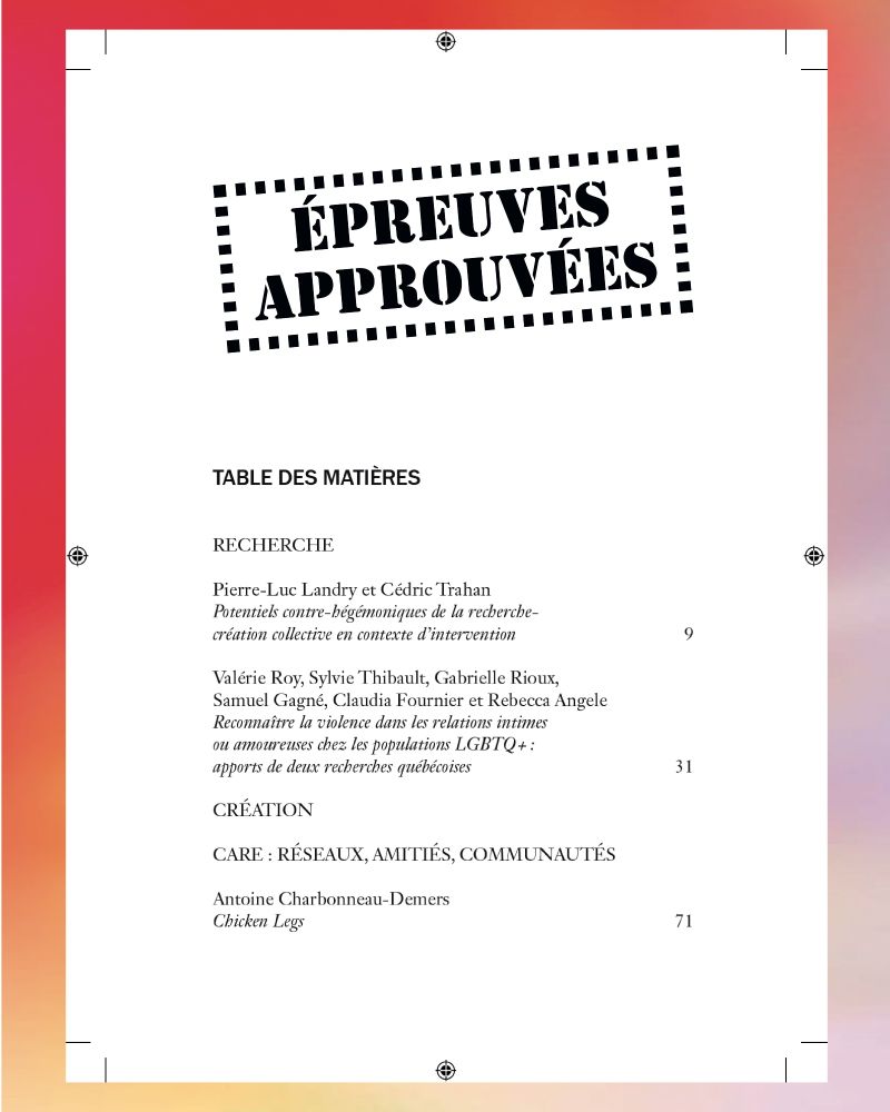 TABLE DES MATIIÈRES /  / Pierre-Luc Landry et Cédric Trahan : Potentiels contre-hégémoniques de la recherche-création collective en contexte d’intervention /  / Valérie Roy, Sylvie Thibault, Gabrielle Rioux, Samuel Gagné, Claudia Fournier et Rebecca Angele : Reconnaître la violence dans les relations intimes ou amoureuses chez les populations LGBTQ+ : apports de deux recherches québécoises /  / CRÉATION	 /  / CARE : RÉSEAUX, AMITIÉS, COMMUNAUTÉS	 /  / Antoine Charbonneau-Demers : Chicken Legs	 