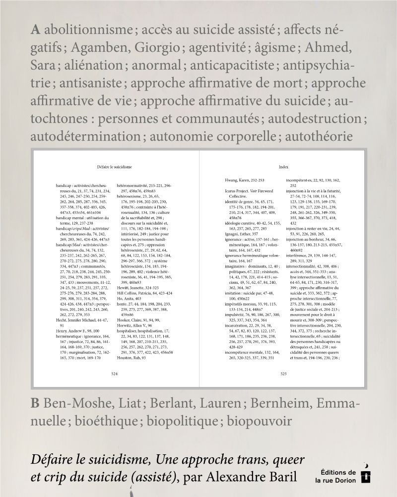 Sur fond beige, un extrait de l’index du livre : A abolitionnisme ; accès au suicide assisté ; affects négatifs ; Agamben, Giorgio ; agentivité ; âgisme ; Ahmed, Sara ; aliénation ; anormal ; anticapacitiste ; antipsychiatrie ; antisaniste ; approche affirmative de mort ; approche affirmative de vie ; approche affirmative du suicide ; autochtones : personnes et communautés ; autodestruction ; autodétermination ; autonomie corporelle ; autothéorie B Ben-Moshe, Liat ; Berlant, Lauren ; Bernheim, Emmanuelle ; bioéthique ; biopolitique ; biopouvoir

Au milieu, une capture d’écran de l’index du livre, fond blanc, quatre colonnes de mots avec les mots compris entre “handicap” et “intersectionnalité”.

En bas : Défaire le suicidisme, Une approche trans, queer et crip du suicide (assisté), par Alexandre Baril.
