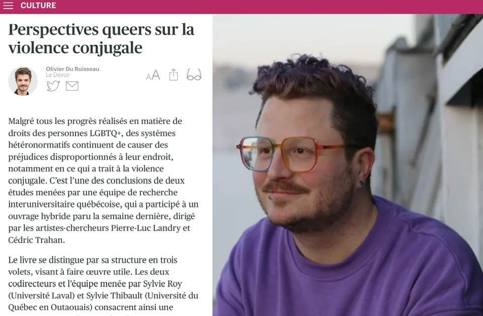 1/3
Perspectives queers sur la violence conjugale

Malgré tous les progrès réalisés en matière de droits des personnes LGBTQ+, des systèmes hétéronormatifs continuent de causer des préjudices disproportionnés à leur endroit, notamment en ce qui a trait à la violence conjugale. C’est l’une des conclusions de deux études menées par une équipe de recherche interuniversitaire québécoise, qui a participé à un ouvrage hybride paru la semaine dernière, dirigé par les artistes-chercheurs Pierre-Luc Landry et Cédric Trahan.

Le livre se distingue par sa structure en trois volets, visant à faire œuvre utile. Les deux codirecteurs et l’équipe menée par Sylvie Roy (Université Laval) et Sylvie Thibault (Université du Québec en Outaouais) consacrent ainsi une première partie à leurs recherches respectives. Dans la seconde, 17 auteurs signent chacun un texte de création littéraire inspiré de ces études. Enfin, deux organismes, Rézo et Divergenres, se prononcent sur les services qu’ils offrent aux victimes.

« On conçoit notre public cible comme étant à l’image de ces trois approches, explique Cédric Trahan, qui a récemment parachevé une maîtrise en littérature sous la direction de Pierre-Luc Landry, professeur à l’Université de Victoria, en Colombie-Britannique. On voulait que le livre puisse à la fois marquer le milieu universitaire, toucher le grand public et être distribué par des intervenants qui viennent en aide aux victimes, car les textes racontent des scénarios spécifiques, dans lesquels plusieurs risquent de se reconnaître. »

La partie création rassemble des voix déjà établies, comme Maryse Andraos, MP Boisvert, Antoine Charbonneau-Demers, Gabriel Cholette et Éric Noël, mais aussi des plumes à découvrir, comme Lux ou le psychothérapeute Maxime Deslisle, qui publie ici son premier texte littéraire. 
[...]