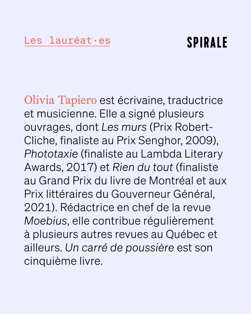 Texte : Olivia Tapiero est écrivaine, traductrice et musicienne. Elle a signé plusieurs ouvrages, dont Les murs (Prix Robert-Cliche, finaliste au Prix Senghor, 2009), Phototaxie (finaliste au Lambda Literary Awards, 2017) et Rien du tout (finaliste au Grand Prix du livre de Montréal et aux Prix littéraires du Gouverneur Général, 2021). Rédactrice en chef de la revue Moebius, elle contribue régulièrement à plusieurs autres revues au Québec et ailleurs. Un carré de poussière est son cinquième livre.