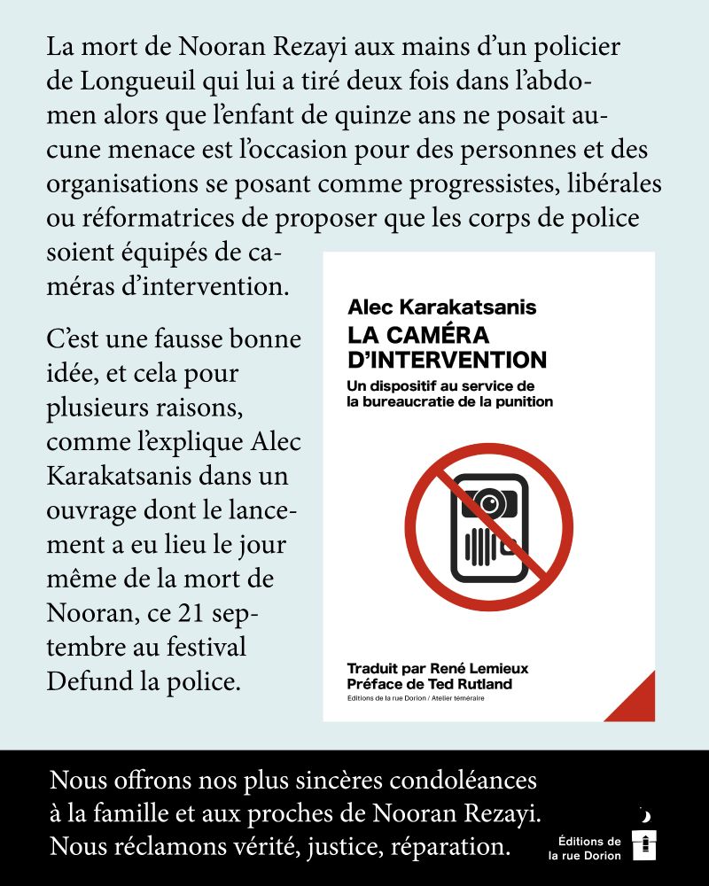 
La mort de Nooran Rezayi aux mains d’un policier de Longueuil qui lui a tiré deux fois dans l’abdomen alors que l’enfant de quinze ans ne posait aucune menace est l’occasion pour des personnes et des organisations se posant comme progressistes, libérales ou réformatrices de proposer que les corps de police soient équipés de caméras ­d’intervention.
C’est une fausse bonne idée, et cela pour plusieurs raisons, comme l’explique Alec ­Karakatsanis dans un ouvrage dont le lancement a eu lieu le jour même de la mort de Nooran, ce 21 septembre au festival 
Defund la police.
