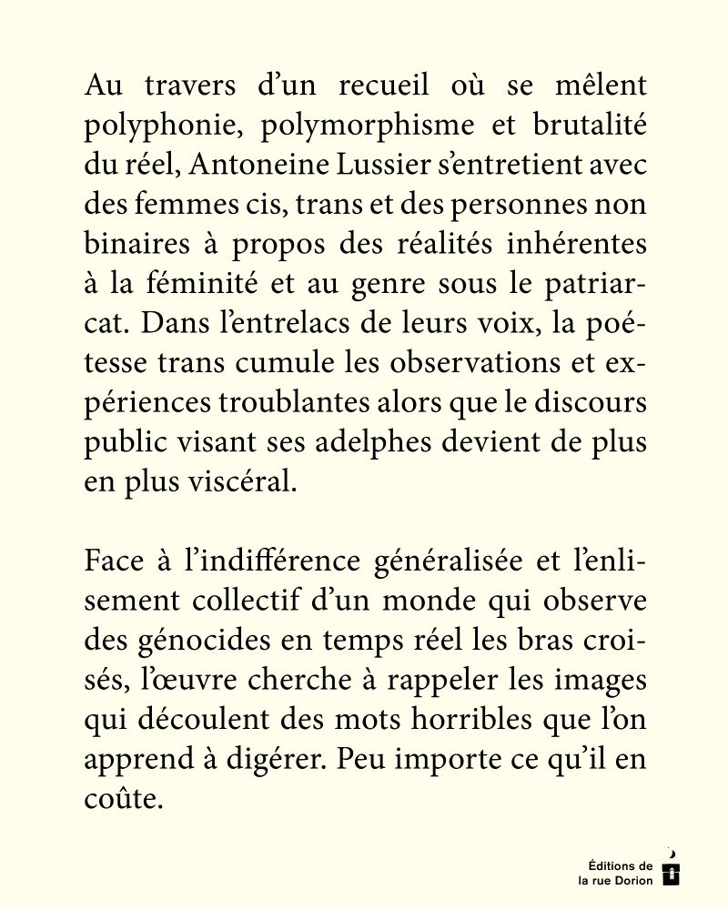 Sur fond crème : Au travers d’un recueil où se mêlent polyphonie, polymorphisme et brutalité du réel, ­Antoneine Lussier s’entretient avec des femmes cis, trans et des personnes non binaires à propos des réalités inhérentes à la féminité et au genre sous le patriarcat. Dans l’entrelacs de leurs voix, la poétesse trans cumule les observations et expériences troublantes alors que le discours public visant ses adelphes devient de plus en plus viscéral.

Face à l’indifférence généralisée et l’enlisement collectif d’un monde qui observe des génocides en temps réel les bras croisés, l’œuvre cherche à rappeler les images qui découlent des mots horribles que l’on apprend à digérer. Peu importe ce qu’il en coûte. 