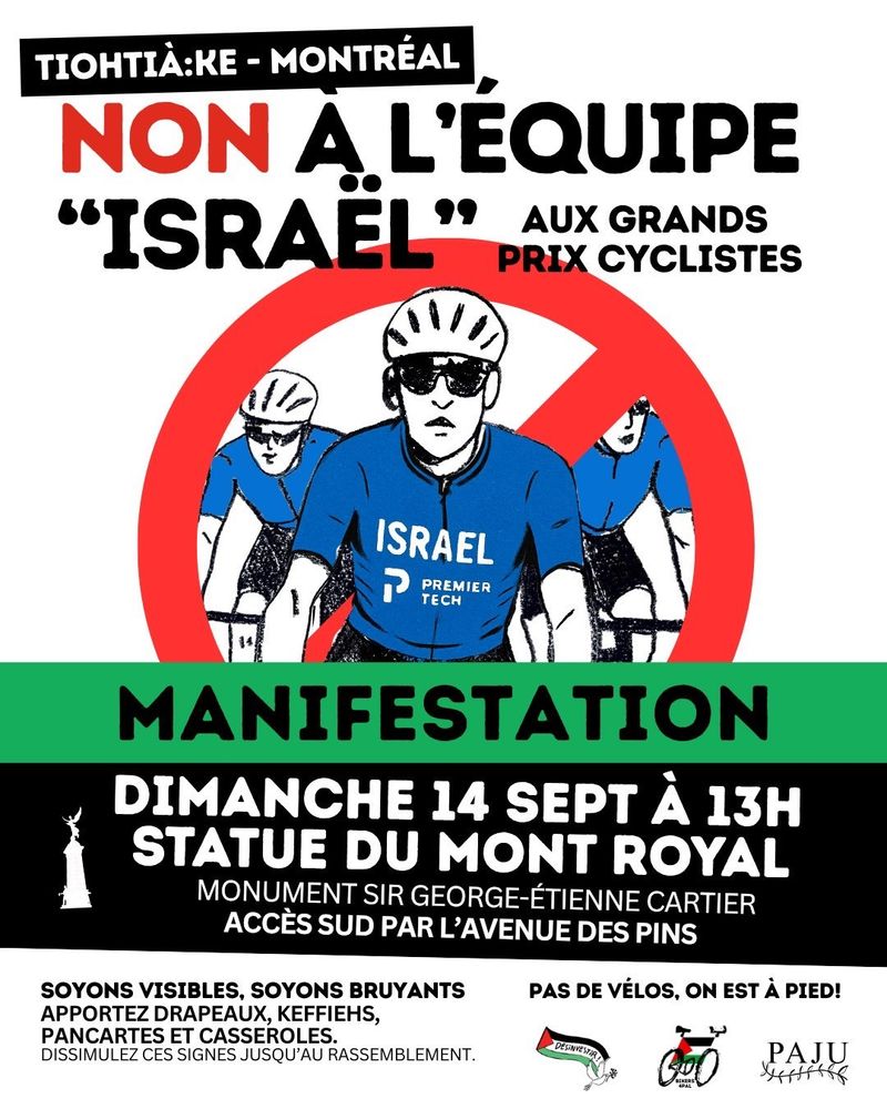 exte alternatif / descriptif d’image pour accessibilité

En haut de l’image, sur fond blanc, le slogan : 

TIOHTIÀ:KE – MONTRÉAL. NON À L’ÉQUIPE “ISARËL” AUX GRANDS PRIX CYCLISTES

Au centre de l’image, l’illustration de trois coureurs cyclistes en maillot bleu. Sur la poitrine du coureur du centre, les mots (en blanc) : ISRAEL PREMIER TECH (le nom de l’équipe propriété de l’homme d'affaires sioniste israélo-canadien Sylvan Adams). Les trois coureurs sont cadrés dans un cercle rouge barré (symbole d’interdiction).

En dessous de l’illustration, un bandeau vert avec l’inscription : MANIFESTATION

En dessous, un bandeau noir avec une illustration miniature du monument avec les inscriptions : 

DIMANCHE 14 SEPT À 13H 
STATUE DU MONT-ROYAL MONUMENT
MONUMENT SIR GEORGE-ÉTIENNE-CARTIER
ACCÈS SUD PAR L’AVENUE DES PINS

Au bas de l’affiche, sur fond blanc ; 

À gauche :

SOYONS VISIBLES, SOYONS BRUYANTS
APPORTEZ DRAPEAUX, KEFFIEHS, PANCARTES ET CASSEROLES
DISSIMULEZ CES SIGNES JUSQU’AU RASSEMBLEMENT

À droite, les logos des organisations qui convoquent : 
Désinvestir pour la Palestine
Bikers4Pal
PAJU