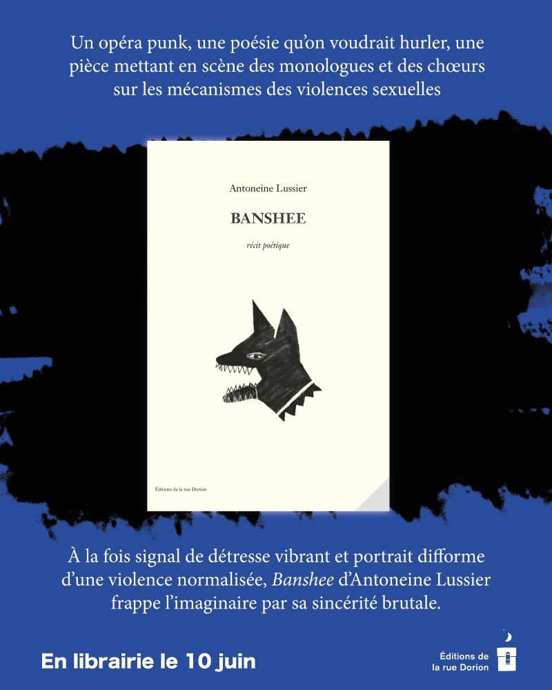 En haut, sur fond bleu : Un opéra punk, une poésie qu’on voudrait hurler, une pièce mettant en scène des monologues et des chœurs sur les mécanismes des violences sexuelles.

La couverture du livre : sur fond couleur crème, en haut, le nom de l’autrice : Antoneine Lussier ; au-dessous, le titre : Banshee ; en dessous du titre : récit poétique. Au centre, l’illustration d’un chien noir dont on ne voit que la tête, les crocs bien en évidence. En bas à gauche : la maison d’édition : Éditions de la rue Dorion.

En bas, sur fond bleu : À la fois signal de détresse vibrant et portrait difforme d’une violence normalisée, Banshee d’Antoneine Lussier 
frappe l’imaginaire par sa sincérité brutale.