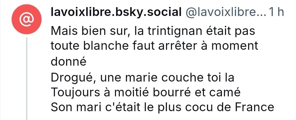 Capture d'un post de lavoixlibre.bsky.social : 
" mais bien sûr la trintignan était pas toute blanche faut arrêter à moment donné
Drogué, une marie couche toi là
Toujours à moitié bourré et camé
Son mari c'était le plus cocu de France "
