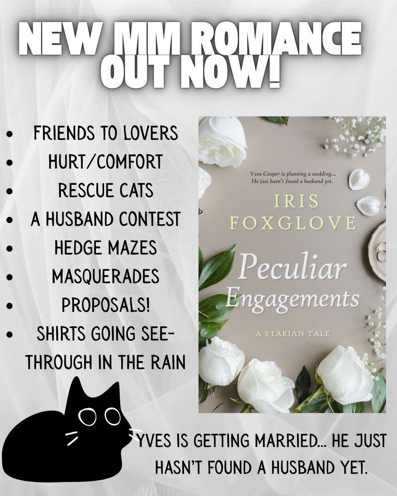 A white sheet background with the cover (gray, surrounded by white roses) of Iris Foxglove’s Peculiar Engagements and a cartoon black cat on the lower left corner. Text: 

new mm romance out now!

Friends to lovers
Hurt/comfort
rescue cats
a husband contest
hedge mazes
masquerades
proposals!
shirts going see-through in the rain
Yves is getting married… he just hasn’t found a husband yet.