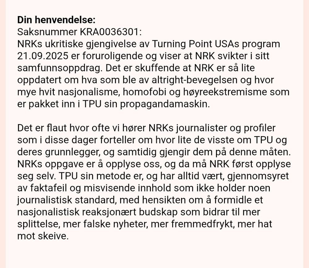 Din henvendelse:
Saksnummer KRA0036301:
NRKs ukritiske gjengivelse av Turning Point USAs program 21.09.2025 er foruroligende og viser at NRK svikter i sitt samfunnsoppdrag. Det er skuffende at NRK er så lite oppdatert om hva som ble av altright-bevegelsen og hvor mye hvit nasjonalisme, homofobi og høyreekstremisme som er pakket inn i TPU sin propagandamaskin.

Det er flaut hvor ofte vi hører NRKs journalister og profiler som i disse dager forteller om hvor lite de visste om TPU og deres grunnlegger, og samtidig gjengir dem på denne måten. NRKs oppgave er å opplyse oss, og da må NRK først opplyse seg selv. TPU sin metode er, og har alltid vært, gjennomsyret av faktafeil og misvisende innhold som ikke holder noen journalistisk standard, med hensikten om å formidle et nasjonalistisk reaksjonært budskap som bidrar til mer splittelse, mer falske nyheter, mer fremmedfrykt, mer hat mot skeive.
