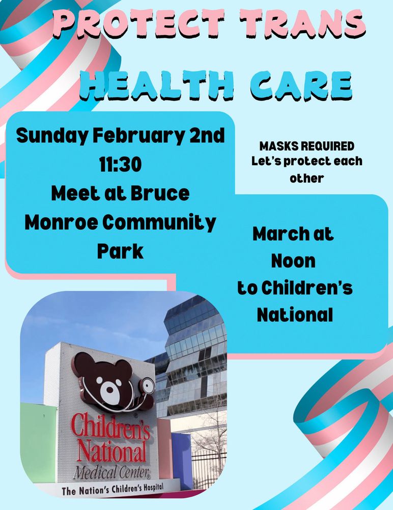 Rally poster. Text reads: 
Protect Trans Health Care
Sunday Feb 2 11:30
Meet at Bruce Monroe Community Park
March at Noon to Children’s National
[MASKS REQUIRED: Let's protect each other]
Imagery includes trans flag ribbons and a photo of a DC Children’s National Hospital  sign
