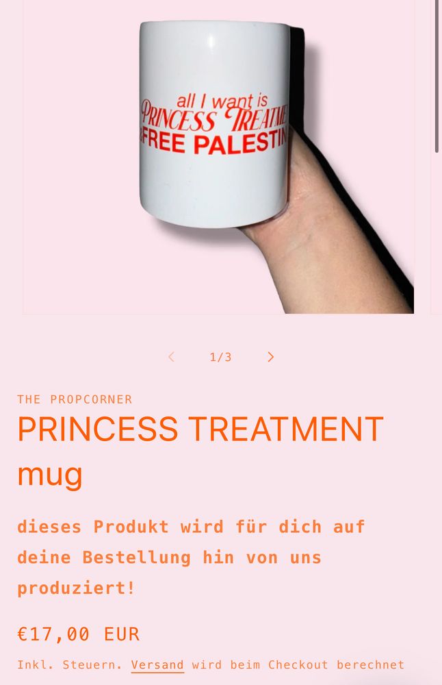 Der obere Teil („all I want is PRINCESS TREATMENT“) ist in einer eleganten, teils kursiven Schrift gestaltet, während „FREE PALESTINE“ in fetten Blockbuchstaben darunter steht.

Darunter ist ein Onlineshop-Produkttext auf rosafarbenem Hintergrund abgebildet:
	•	Überschrift: THE PROPCORNER – PRINCESS TREATMENT mug (in orange)
	•	Beschreibung: „dieses Produkt wird für dich auf deine Bestellung hin von uns produziert!“
	•	Preis: „€17,00 EUR“ (inkl. Steuern, Versand wird beim Checkout berechnet)