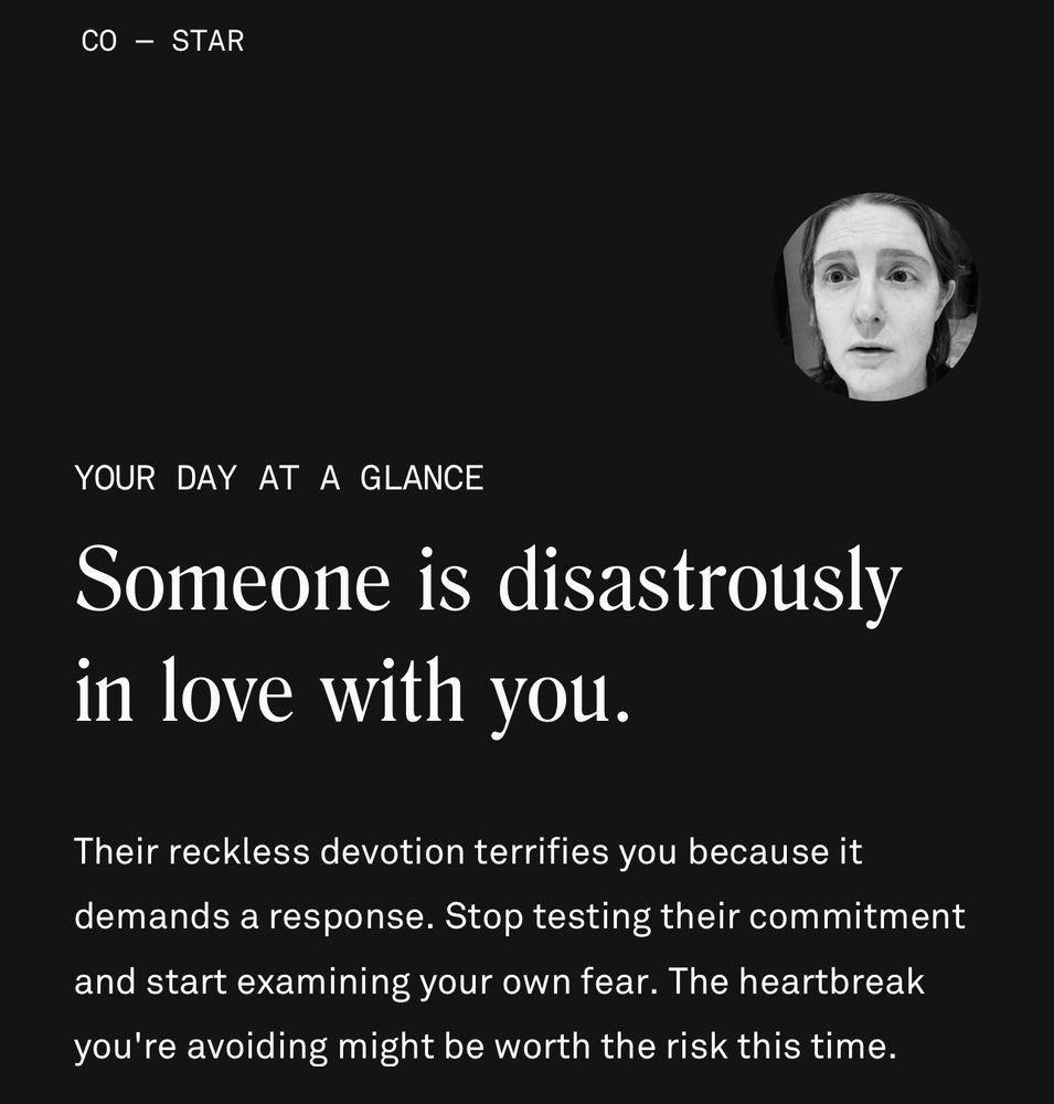 Your day at a glance: Someone is disastrously in love with you.

Their reckless devotion terrifies you because it demands a response. Stop testing their commitment and start examining your own fear. The heartbreak you're avoiding might be worth the risk this time.