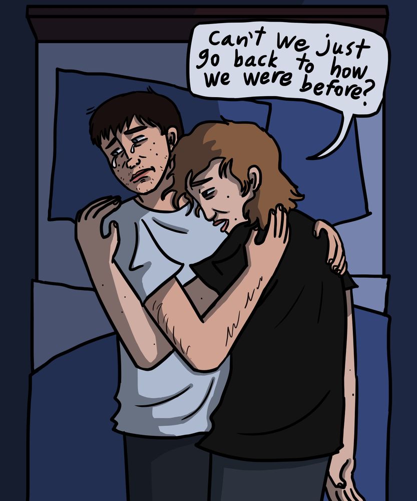 A drawing of Matt and Owen from The Dirties in their mid-late 20s cuddling in a bed. Owen is facing away and weeping while Matt says “Can’t we just go back to how we were before?”