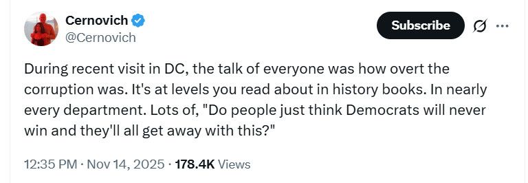 Tweet by Cernovich @Cernovich
‘During recent visit in DC, the talk of everyone was how overt the corruption was. It's at levels you read about in history books. In nearly every department. Lots of, "Do people just think Democrats will never win and they'll all get away with this?"’
12:35 PM • Nov 14, 2025