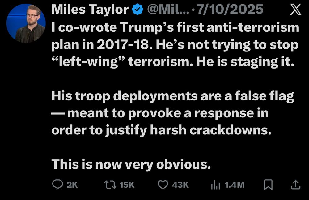 Twitter screenshot ‘Miles Taylor [verified] @Mil... •7/10/2025 I co-wrote Trump's first anti-terrorism plan in 2017-18. He's not trying to stop “left-wing” terrorism. He is staging it. His troop deployments are a false flag
— meant to provoke a response in order to justify harsh crackdowns. This is now very obvious.’
2K comments 15K retweets 43K likes 1.4M views