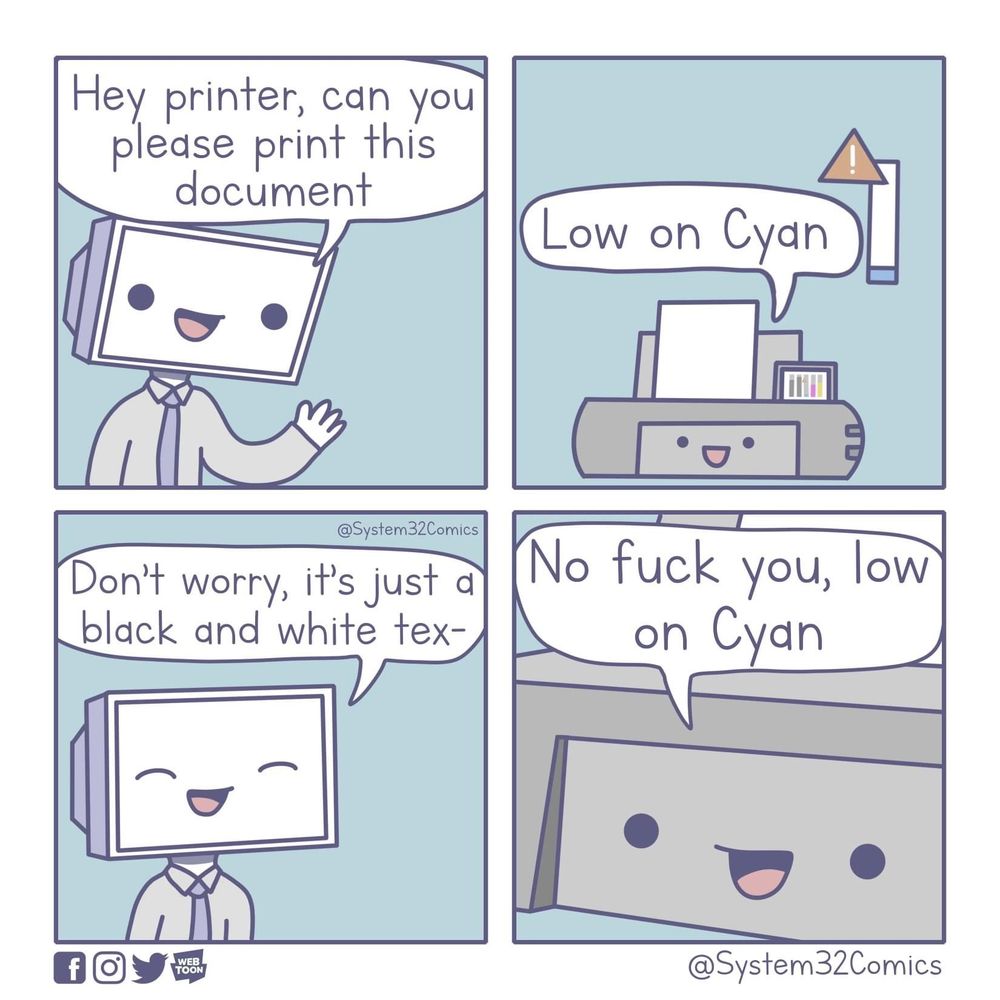 4 panel comic. 
1. Person: Hey printer, can you print this document. 
2. Printer: Low on cyan. 
3. Person: Don’t worry, it’s just black and white text…
4. Printer: No, fuck you, low on cyan.