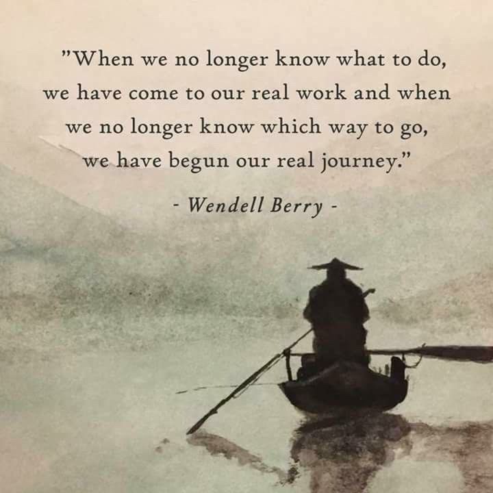 "When we no longer know what to do, we have come to our real work and when we no longer know which way to go, we have begun our real journey."
- Wendell Berry -