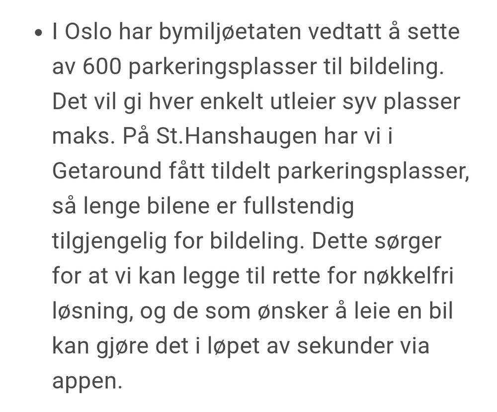 I Oslo har bymiljøetaten vedtatt å sette av 600 parkeringsplasser til bildeling. Det vil gi hver enkelt utleier syv plasser maks. På St.Hanshaugen har vi i Getaround fått tildelt parkeringsplasser, så lenge bilene er fullstendig tilgjengelig for bildeling. Dette sørger for at vi kan legge til rette for nøkkelfri løsning, og de som ønsker å leie en bil kan gjøre det i løpet av sekunder via appen.