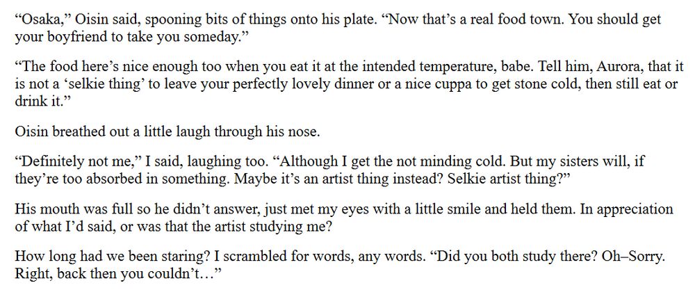 “Osaka,” Oisin said, spooning bits of things onto his plate. “Now that’s a real food town. You should get your boyfriend to take you someday.”

“The food here’s nice enough too when you eat it at the intended temperature, babe. Tell him, Aurora, that it is not a ‘selkie thing’ to leave your perfectly lovely dinner or a nice cuppa to get stone cold, then still eat or drink it.”

Oisin breathed out a little laugh through his nose. 

“Definitely not me,” I said, laughing too. “Although I get the not minding cold. But my sisters will, if they’re too absorbed in something. Maybe it’s an artist thing instead? Selkie artist thing?”

His mouth was full so he didn’t answer, just met my eyes with a little smile and held them. In appreciation of what I’d said, or was that the artist studying me? 

How long had we been staring? I scrambled for words, any words. “Did you both study there? Oh–Sorry. Right, back then you couldn’t…”
