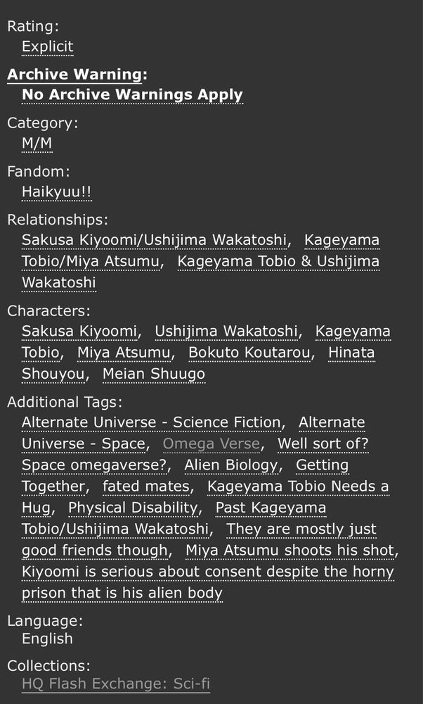 Rating: Explicit
No archive warnings apply
Fandom: Haikyuu!!
Relationships: Sakusa Kiyoomi / Ushijima Wakatoshi, Kageyama Tobio / Miya Atsumu, Kageyama Tobio & Ushijima Wakatoshi
Characters: Sakusa Kiyoomi, Ushijima Wakatoshi, Kageyama Tobio, Miya Atsumu, Bokuto Koutarou, Hinata Shouyou, Meian Shuugo
Additional Tags: Alternate Universe - Science Fiction, Alternate Universe - Space, Omega Verse, well sort of? Space omegaverse?, Alien Biology, Getting Together, Fated Mates, Kageyama Tobio needs a hug, Physical Disability, Past Kageyama Tobio / Ushijima Wakatoshi, They are mostly just good friends though, Miya Atsumu shoots his shot, Kiyoomi is serious about consent despite the horny prison that is his alien body
Language: English
Collections: HQ Flash Exchange: Sci-Fi