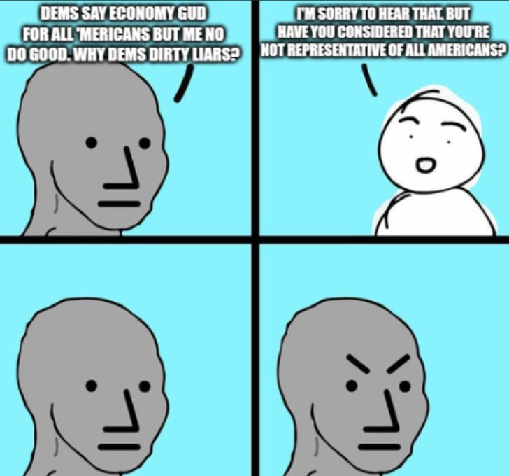A classic cartoon meme in four panels.

Panel 1: Person 1 says "Dems say economy gud for all 'mericans but me no do good. Why Dems dirty liars?"
Panel 2: Person 2 says "I'm sorry to hear that. But have you considered that you're not representative of all Americans?"
Panel 3: Person 1 thinks
Panel 3: Person 1 gets angry