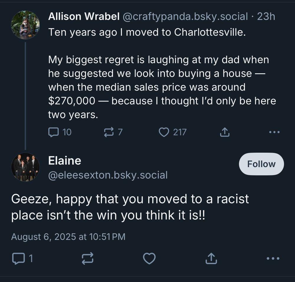 Me: Ten years ago l moved to Charlottesville.
My biggest regret is laughing at my dad when he suggested we look into buying a house — when the median sales price was around
$270,000 - because I thought l'd only be here two years.

Some rando: Geeze, happy that you moved to a racist place isn't the win you think it is!!