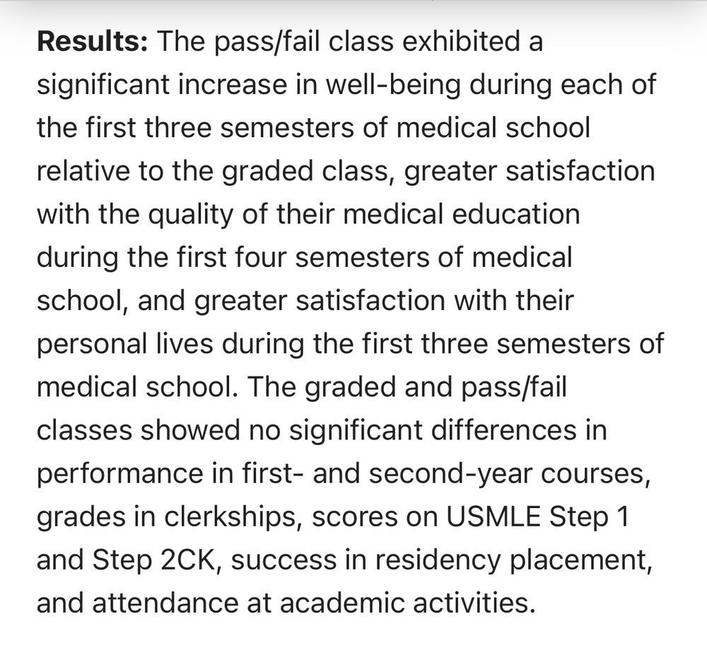 An excerpt from the Bloodgood article that reads: Results: The pass/fail class exhibited a significant increase in well-being during each of the first three semesters of medical school relative to the graded class, greater satisfaction with the quality of their medical education during the first four semesters of medical school, and greater satisfaction with their personal lives during the first three semesters of medical school. The graded and pass/fail classes showed no significant differences in performance in first- and second-year courses, grades in clerkships, scores on USMLE Step 1 and Step 2CK, success in residency placement, and attendance at academic activities. 