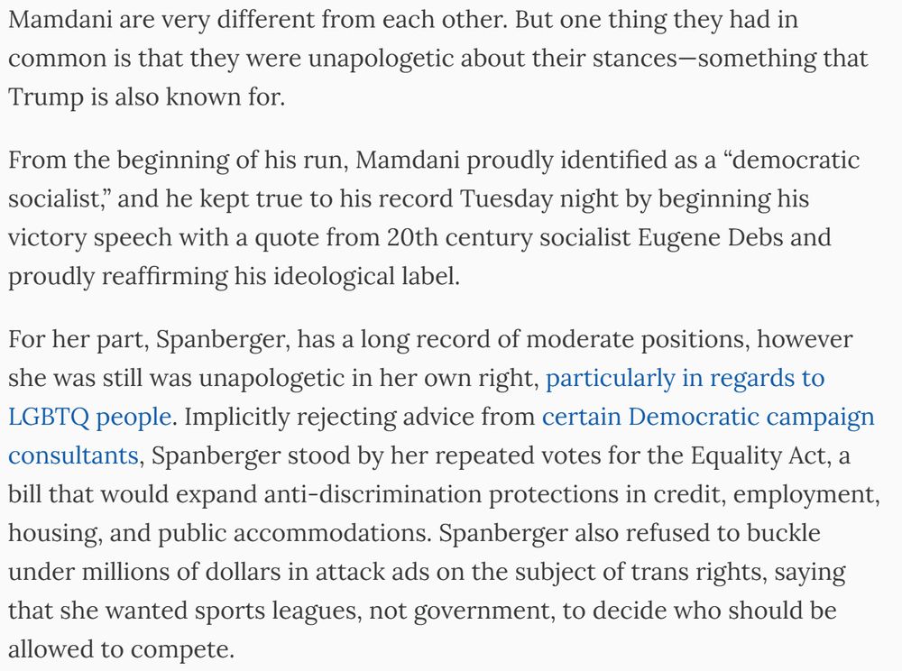 But one thing they had in common is that they were unapologetic about their stances—something that Trump is also known for.

From the beginning of his run, Mamdani proudly identified as a “democratic socialist,” and he kept true to his record Tuesday night by beginning his victory speech with a quote from 20th century socialist Eugene Debs and proudly reaffirming his ideological label.

For her part, Spanberger, has a long record of moderate positions, however she was still was unapologetic in her own right, particularly in regards to LGBTQ people. Implicitly rejecting advice from certain Democratic campaign consultants, Spanberger stood by her repeated votes for the Equality Act, a bill that would expand anti-discrimination protections in credit, employment, housing, and public accommodations. Spanberger also refused to buckle under millions of dollars in attack ads on the subject of trans rights, saying that she wanted sports leagues, not government, to decide who should be allowed to compete.

Mamdani and Mikie Sherrill, who won the governor’s race in New Jersey, were even more affirming in their support for trans rights. All three major candidates were laser-focused on affordability, telling voters in detailed ways how Trump has harmed them, and how they would build a broader society together rather than trying to tear it apart.

