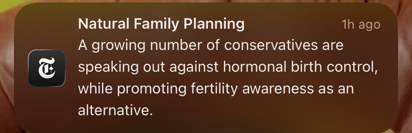 Push notification from New York Times:

Natural Family Planning
1h ago
A growing number of conservatives are speaking out against hormonal birth control, while promoting fertility awareness as an alternative.