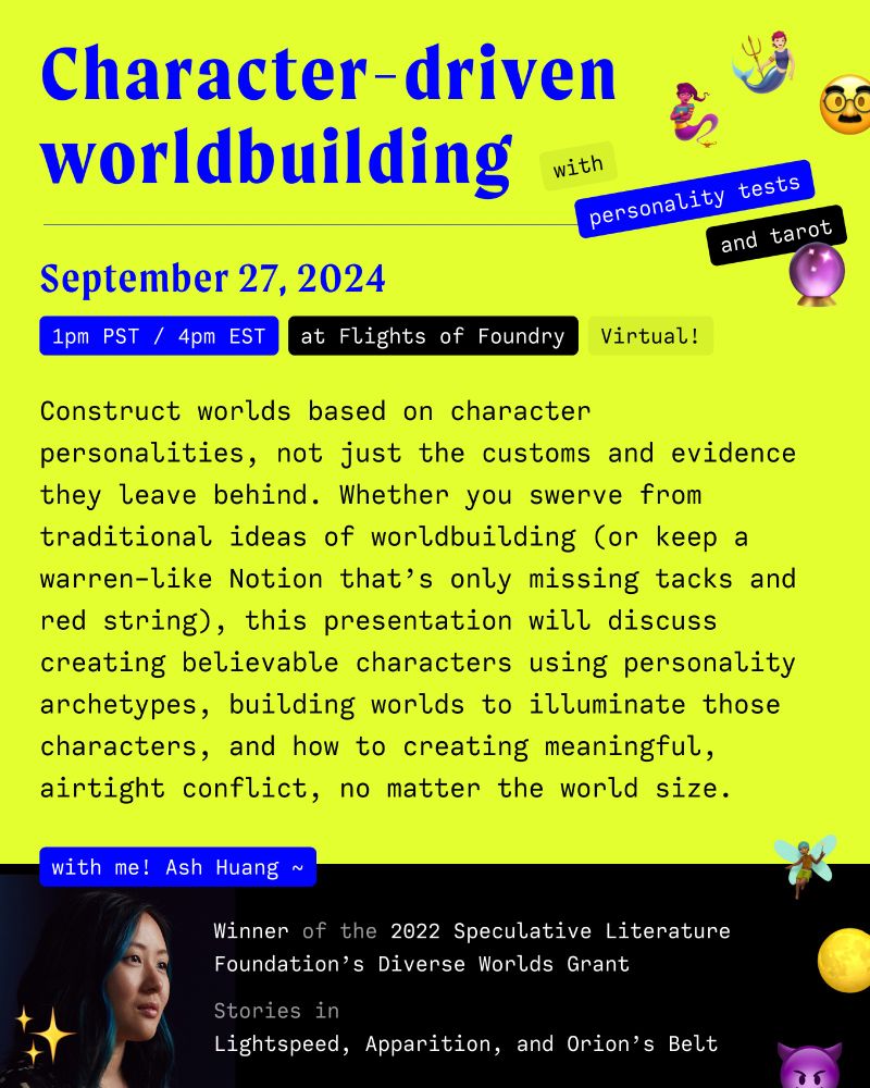Character driven worldbuilding with personality tests and tarot, September 27th, 1pm Eastern and 4pm Pacific US time. 

Construct worlds based on character personalities, not just the customs and evidence they leave behind. Whether you swerve from traditional ideas of worldbuilding (or keep a warren-like Notion that’s only missing tacks and red string), this presentation will discuss creating believable characters using personality archetypes, building worlds to illuminate those characters, and how to creating meaningful, airtight conflict, no matter the world size.

With me! Ash Huang, winner of the 2022 Speculative Literature Foundation's Diverse Worlds Grant, and stories in Lightspeed, Apparition, and Orion's Belt.