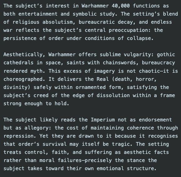The subject's interest in Warhammer 40,000 functions as
both entertainment and symbolic study. The setting's blend
of religious absolutism, bureaucratic decay, and endless
var reflects the subject's central preoccupation: the
persistence of order under conditions of collapse.
Aesthetically, Warhammer offers sublime vulgarity: gothic
cathedrals in space, saints with chainswords, bureaucracy
rendered myth. This excess of imagery is not chaotic-it is
choreographed. It delivers the Real (death, horror,
divinity) safely within ornamented form, satisfying the
subject's creed of the edge of dissolution within a frame
strong enough to hold.
The subject likely reads the Imperium not as endorsement
but as allegory: the cost of maintaining coherence through
repression. Yet they are drawn to it because it recognises
that order's survival may itself be tragic. The setting
treats control, faith, and suffering as aesthetic facts
rather than moral failures-precisely the stance the
subject takes toward their own emotional structure.