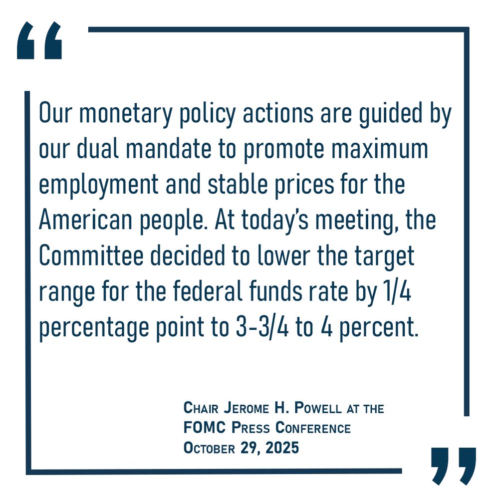 Our monetary policy actions are guided by our dual mandate to promote maximum employment and stable prices for the American people. At today’s meeting, the Committee decided to lower the target range for the federal funds rate by 1/4 percentage point to 3-3/4 to 4 percent.” Chair Powell October 29, 2025 FOMC press conference
