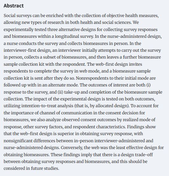 Social surveys can be enriched with the collection of objective health measures, allowing new types of research in both health and social sciences. We experimentally tested three alternative designs for collecting survey responses and biomeasures within a longitudinal survey. In the nurse-administered design, a nurse conducts the survey and collects biomeasures in person. In the interviewer-first design, an interviewer initially attempts to carry out the survey in person, collects a subset of biomeasures, and then leaves a further biomeasure sample collection kit with the respondent. The web-first design invites respondents to complete the survey in web mode, and a biomeasure sample collection kit is sent after they do so. Nonrespondents to their initial mode are followed up with in an alternate mode. The outcomes of interest are both (i) response to the survey, and (ii) take-up and completion of the biomeasure sample collection. The impact of the experimental design is tested on both outcomes, utilizing intention-to-treat analysis (that is, by allocated design). To account for the importance of channel of communication in the consent decision for biomeasures, we also analyze observed consent outcomes by realized mode of response, other survey factors, and respondent characteristics. Findings show that the web-first design is superior in obtaining survey response, with nonsignificant differences between in-person interviewer-administered and nurse-administered designs. Conversely, the web was the least effective design for obtaining biomeasures. These findings imply that there is a design trade-off between obtaining survey responses and biomeasures, and this should be considered in future studies.