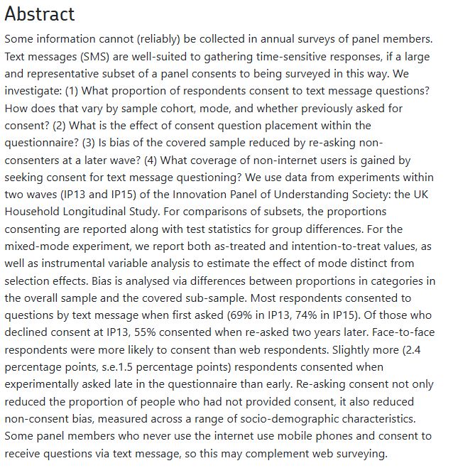 Some information cannot (reliably) be collected in annual surveys of panel members. Text messages (SMS) are well-suited to gathering time-sensitive responses, if a large and representative subset of a panel consents to being surveyed in this way. We investigate: (1) What proportion of respondents consent to text message questions? How does that vary by sample cohort, mode, and whether previously asked for consent? (2) What is the effect of consent question placement within the questionnaire? (3) Is bias of the covered sample reduced by re-asking non-consenters at a later wave? (4) What coverage of non-internet users is gained by seeking consent for text message questioning? We use data from experiments within two waves (IP13 and IP15) of the Innovation Panel of Understanding Society: the UK Household Longitudinal Study. For comparisons of subsets, the proportions consenting are reported along with test statistics for group differences. For the mixed-mode experiment, we report both as-treated and intention-to-treat values, as well as instrumental variable analysis to estimate the effect of mode distinct from selection effects. Bias is analysed via differences between proportions in categories in the overall sample and the covered sub-sample. Most respondents consented to questions by text message when first asked (69% in IP13, 74% in IP15). Of those who declined consent at IP13, 55% consented when re-asked two years later. Face-to-face respondents were more likely to consent than web respondents. Slightly more (2.4 percentage points, s.e.1.5 percentage points) respondents consented when experimentally asked late in the questionnaire than early. Re-asking consent not only reduced the proportion of people who had not provided consent, it also reduced non-consent bias, measured across a range of socio-demographic characteristics. Some panel members who never use the internet use mobile phones and consent to receive questions via text message, so this may complement web …