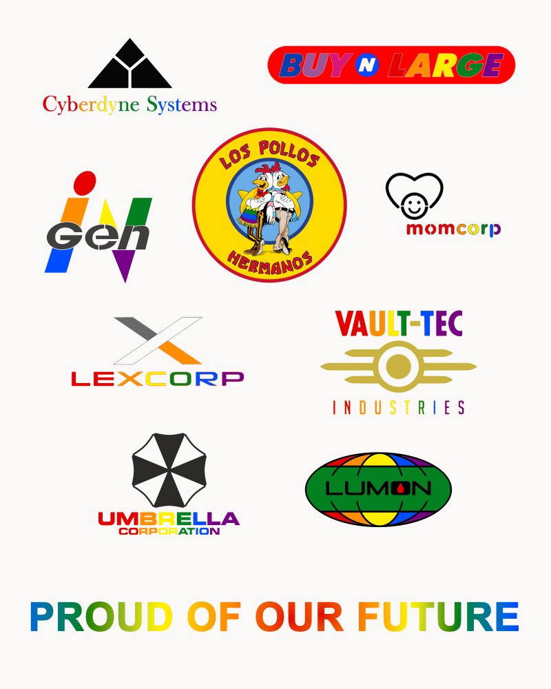 logos of fictional evil companies given the pride rainbow wash treatment, including Cyberdyne Systems from Terminator, Buy N Large from Wall-E/Pixar, InGen from Jurassic Park, Los Pollos Hermanos from Breaking Bad, MomCorp from Futurama, LexCorp from Superman, Vault-Tec Industries from Fallout, Umbrella Corporation from Resident Evil, and Lumon from Severance.

a chilling yet subtle slogan written by me at the end in all capitals: Proud Of Our Future