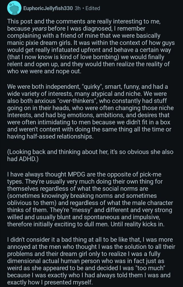 Screenshot of a Reddit comment from user Euphoric Jellyfish330:

This post and the comments are really interesting to me, because years before I was diagnosed, I remember complaining with a friend of mine that we were basically manic pixie dream girls. It was within the context of how guys would get really infatuated upfront and behave a certain way (that I now know is kind of love bombing) we would finally relent and open up, and they would then realize the reality of who we were and nope out.

We were both independent, "quirky", smart, funny, and had a wide variety of interests, many atypical and niche. We were also both anxious "over-thinkers", who constantly had stuff going on in their heads, who were often changing those niche Interests, and had big emotions, ambitions, and desires that were often intimidating to men because we didn't fit in a box and weren't content with doing the same thing all the time or having half-assed relationships.

(Looking back and thinking about her, it's so obvious she also had ADHD.)

I have always thought MPDG are the opposite of pick-me types. They're usually very much doing their own thing for themselves regardless of what the social norms are (sometimes knowingly breaking norms and sometimes oblivious to them) and regardless of what the male character thinks of them. They're "messy" and different and very strong willed and usually blunt and spontaneous and impulsive, therefore initially exciting to dull men. Until reality kicks in.

I didn't consider it a bad thing at all to be like that, I was more annoyed at the men who thought I was the solution to all their problems and their dream girl only to realize I was a fully dimensional actual human person who was in fact just as weird as she appeared to be and decided I was "too much" because I was exactly who I had always told them I was and exactly how I presented myself.