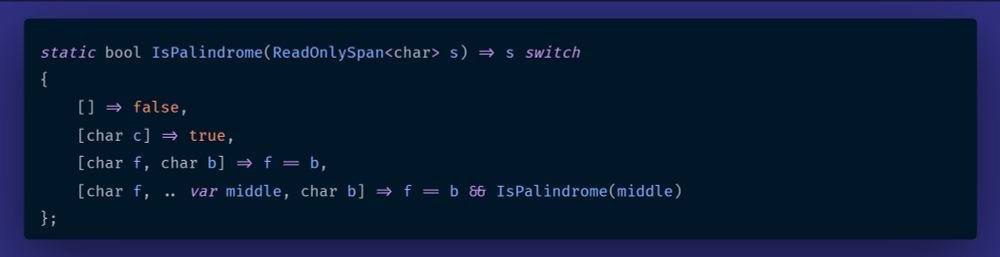 static bool IsPalindrome(ReadOnlySpan<char> s) => s switch
{
    [] => false,
    [char c] => true,
    [char f, char b] => f == b,
    [char f, .. var middle, char b] => f == b && IsPalindrome(middle)
};