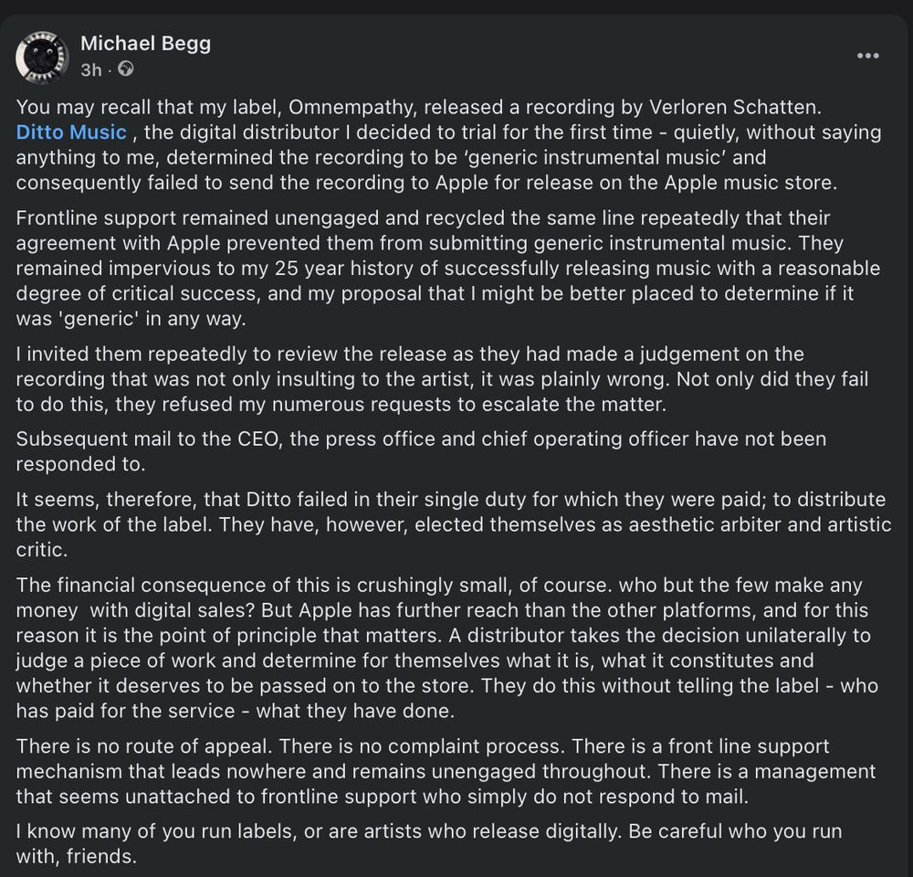 Image shows text from a facebook post complaining about ditto Musics handling of an Omnempathy release. Text reads "You may recall that my label, Omnempathy, released a recording by Verloren Schatten.
Ditto Music , the digital distributor I decided to trial for the first time - quietly, without saying anything to me, determined the recording to be ‘generic instrumental music’ and consequently failed to send the recording to Apple for release on the Apple music store.
Frontline support remained unengaged and recycled the same line repeatedly that their agreement with Apple prevented them from submitting generic instrumental music. They remained impervious to my 25 year history of successfully releasing music with a reasonable degree of critical success, and my proposal that I might be better placed to determine if it was 'generic' in any way.
I invited them repeatedly to review the release as they had made a judgement on the recording that was not only insulting to the artist, it was plainly wrong. Not only did they fail to do this, they refused my numerous requests to escalate the matter.
Subsequent mail to the CEO, the press office and chief operating officer have not been responded to.
It seems, therefore, that Ditto failed in their single duty for which they were paid; to distribute the work of the label. They have, however, elected themselves as aesthetic arbiter and artistic critic.
The financial consequence of this is crushingly small, of course. who but the few make any money  with digital sales? But Apple has further reach than the other platforms, and for this reason it is the point of principle that matters. A distributor takes the decision unilaterally to judge a piece of work and determine for themselves what it is, what it constitutes and whether it deserves to be passed on to the store. They do this without telling the label - who has paid for the service - what they have done."