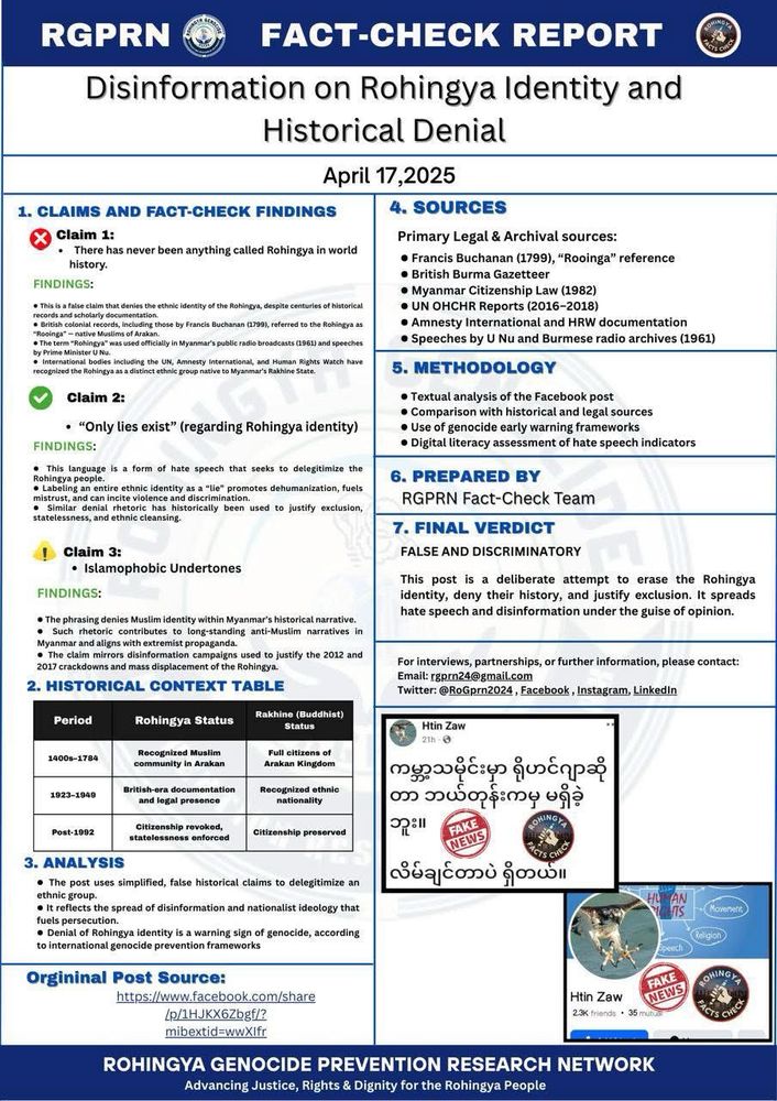 FACT-CHECK REPORT | Disinformation & Hate Speech Against the Rohingya

We are deeply concerned by a recent Facebook post that spreads disinformation and promotes Islamophobia, targeting the Rohingya people. The post falsely claims that “There has never been anything called Rohingya in world history” and refers to Rohingya identity as “only lies.” These are not mere opinions—they are dangerous falsehoods that fuel hate, denial, and potential violence.

FACTS THAT MATTER:
 1. Historical Documentation:
The Rohingya have been recognized as a native Muslim community in Arakan since the 1400s, and were full citizens of the Arakan Kingdom. British colonial scholar Francis Buchanan (1799) recorded the term “Rooinga” to describe them.
 • Official Myanmar records in 1961 under Prime Minister U Nu used the term “Rohingya” in public broadcasts.
 • British Burma Gazetteer, Myanmar Citizenship Law (1982), and international reports by the UN, Amnesty International, and Human Rights Watch all recognize the Rohingya as an ethnic group indigenous to Rakhine State.
 2. Genocide Warning Indicators:
Denying a group’s identity is a known early warning sign of genocide. This post is part of a broader pattern of dehumanizing rhetoric that has historically led to mass atrocities, including the 2012 and 2017 Rohingya crackdowns and displacement.
 3. Islamophobic Rhetoric:
The claim that there is “no such thing as Rohingya” is not only false—it erases the identity, history, and dignity of an entire people. This disinformation aligns with extremist narratives that deny Muslim presence in Myanmar’s historical context.

OUR VERDICT: FALSE & DISCRIMINATORY

For interviews, collaborations, or more information, contact us at:
Email: rgprn24@gmail.com
Twitter/X: @RoGprn2024
Facebook: RGPRN Page
Instagram: @rogprn2024
LinkedIn: Rohingya Genocide Prevention Research Network

