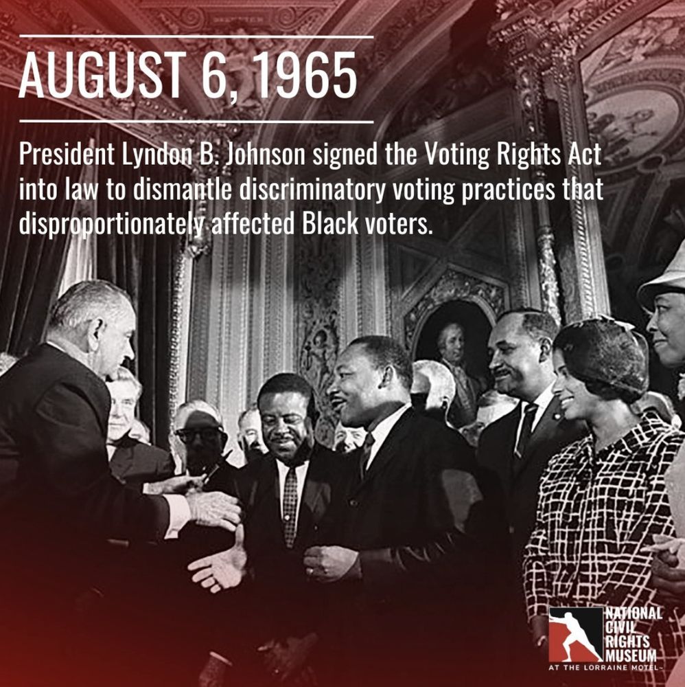 On August 6, 1965, Lyndon Johnson signed into law the Voting Rights Act, protecting all U.S. citizens from racial discrimination while voting.

Martin Luther King, Jr., Rosa Parks, John Lewis, and other members of the Civil Rights movement were invited guests for the signing.

The law immediately decreased racial discrimination in voting. The suspension of literacy tests and the assignments of federal examiners and observers allowed for high numbers of racial minorities to register to vote. 

By the end of 1965, 250,000 new Black voters had been registered, one-third by federal examiners. By the end of 1966, only four out of 13 southern states had fewer than 50 percent of African Americans registered to vote. 

In rulings in 2013 and 2021, the Supreme Court significantly weakened the Voting Rights Act, by allowing local and state governments to pass voting rules without federal oversight, resulting in more than 165 state bills related to election laws that limited voting access in 17 states (many of which targeted minority populations).
