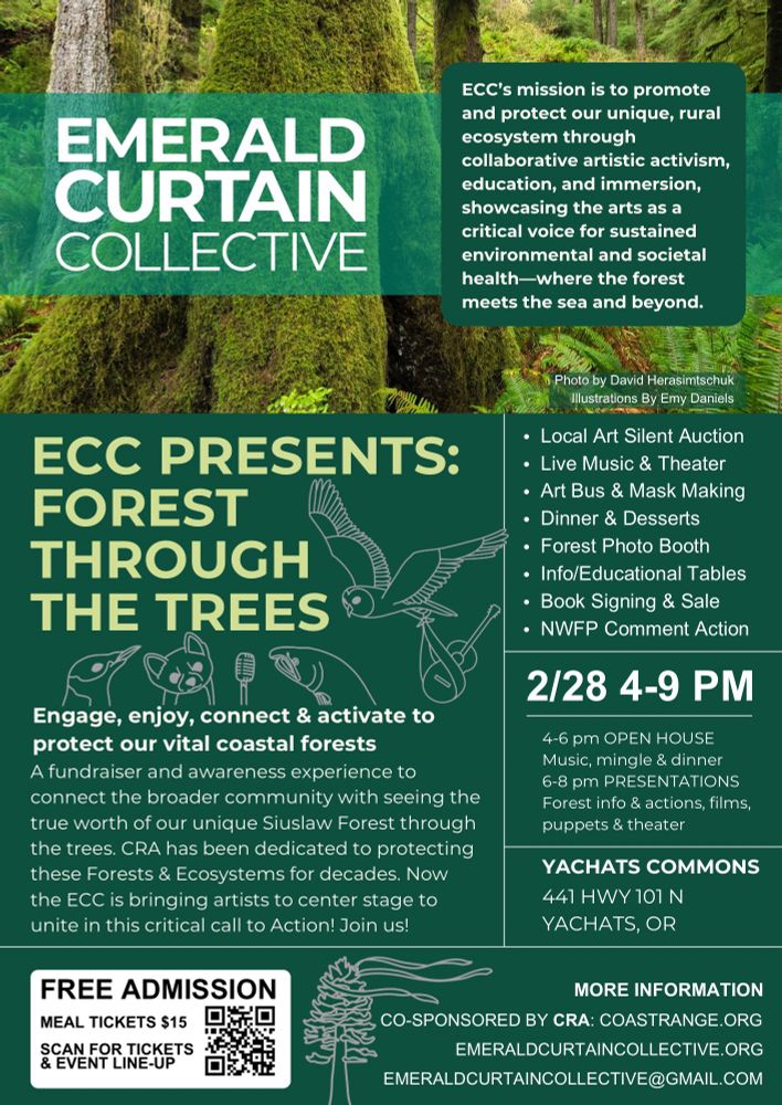 ECC presents: 
FOREST THROUGH THE TREES

Engage, enjoy, connect & activate to protect our vital coastal forests.
A fundraiser & awareness experience to connect the broader community with seeing the true worth of our unique Siuslaw Forest through the trees. CRA has been dedicated to protecting these forests and ecosystems for decades. Now that ECC is bringing artists to center stage to unite in this critical call to Action!  
Join us!

FREE ADMISSION  Meal Tickets $15
Eventbrite Link for Tickets & Event Line-up   https://bit.ly/ecc-yachats

Local art. Silent auction. Live music & theater. Art bus & mask making. Dinner & deserts. Forest Photo Booth. Info/educational tables. 
Book signing & sale. 
NWFP Comment Action. 

2/28/25 4:00pm-9:00pm

4-6pm OPEN HOUSE.
Music, mingle & dinner.
6-8pm PRESENTATIONS. Info & actions. Films, puppets & theatre.

Yachats Commons 
441 Hwy 101 N
Yachats, Oregon

More Information:
Co- sponsered by CRA: 
Coastrange.org
Emerald Curtain Collective.org
Emeraldcurtaincollective@gmail.com

