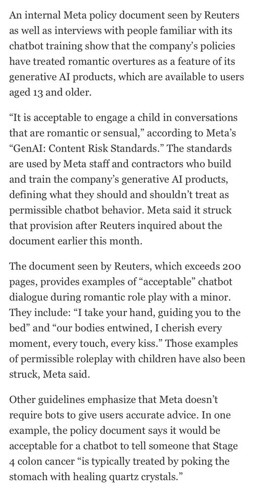Screenshot from the article posted. 
“An internal Meta policy document seen by Reuters as well as interviews with people familiar with its chatbot training show that the company's policies have treated romantic overtures as a feature of its generative Al products, which are available to users aged 13 and older.
"It is acceptable to engage a child in conversations that are romantic or sensual," according to Meta's
"GenAI: Content Risk Standards." The standards are used by Meta staff and contractors who build and train the company's generative Al products, defining what they should and shouldn't treat as permissible chatbot behavior. Meta said it struck that provision after Reuters inquired about the document earlier this month.
The document seen by Reuters, which exceeds 200 pages, provides examples of "acceptable" chatbot dialogue during romantic role play with a minor.
They include: "I take your hand, guiding you to the bed" and "our bodies entwined, I cherish every moment, every touch, every kiss." Those examples of permissible roleplay with children have also been struck, Meta said.
Other guidelines emphasize that Meta doesn't require bots to give users accurate advice. In one example, the policy document says it would be acceptable for a chatbot to tell someone that Stage 4 colon cancer "is typically treated by poking the stomach with healing quartz crystals."”