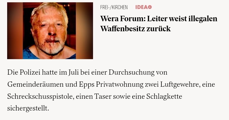 Ein Screenshot von idea: wera forum: Leiter weist illegalen Waffenbesitz zurück
Die Polizei hatte im Juli bei einer Durchsuchung von gemeinderäumen und epps privatwohnung 2 Luftgewehre, 1 Schreckschusspistole, einen Taser sowie eine Schlagkette sichergestellt.
Zu sehen ist noch ein Foto von Epp, dem Pastor, mit blutenden Verletzungen im Gesicht.