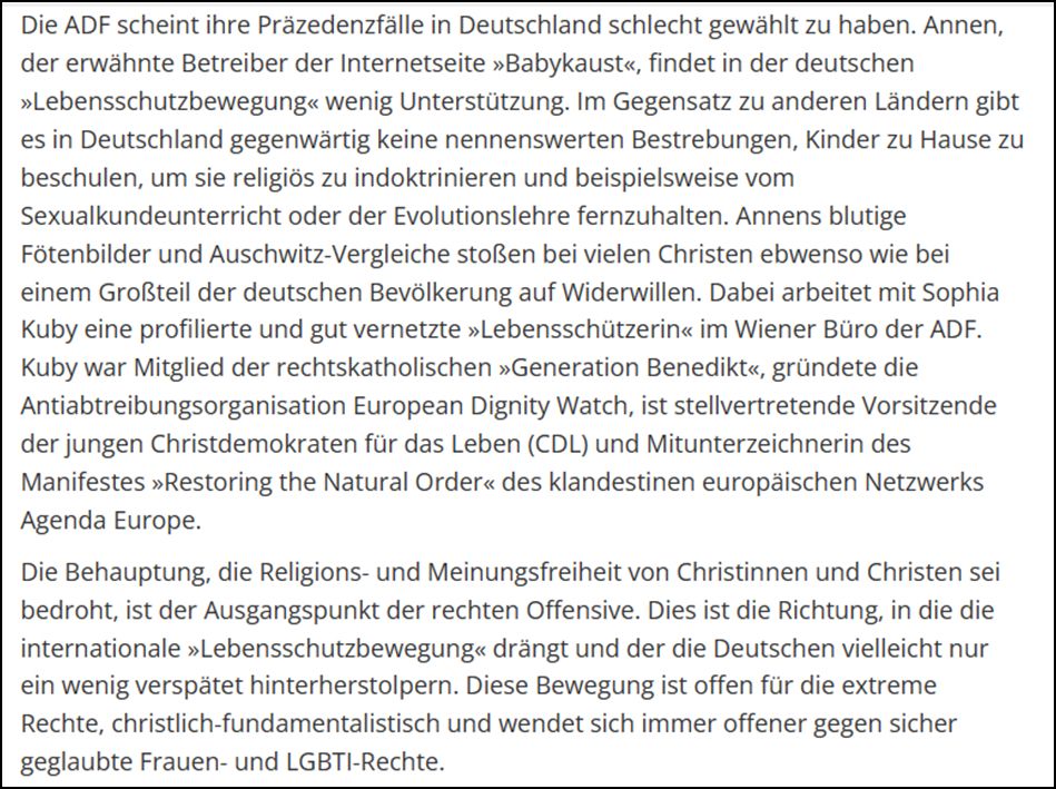 „Die ADF scheint ihre Präzedenzfälle in Deutschland schlecht gewählt zu haben. Annen, der erwähnte Betreiber der Internetseite »Babykaust«, findet in der deutschen »Lebensschutzbewegung« wenig Unterstützung. Im Gegensatz zu anderen Ländern gibt es in Deutschland gegenwärtig keine nennenswerten Bestrebungen, Kinder zu Hause zu beschulen, um sie religiös zu indoktrinieren und beispielsweise vom Sexualkundeunterricht oder der Evolutionslehre fernzuhalten. Annens blutige Fötenbilder und Auschwitz-Vergleiche stoßen bei vielen Christen ebwenso wie bei einem Großteil der deutschen Bevölkerung auf Widerwillen. Dabei arbeitet mit Sophia Kuby eine profilierte und gut vernetzte »Lebensschützerin« im Wiener Büro der ADF. Kuby war Mitglied der rechtskatholischen »Generation Benedikt«, gründete die Antiabtreibungsorganisation ¬European Dignity Watch, ist stellvertretende Vorsitzende der jungen Christ¬demokraten für das Leben (CDL) und Mitunterzeichnerin des Manifestes »Restoring the Natural Order« d