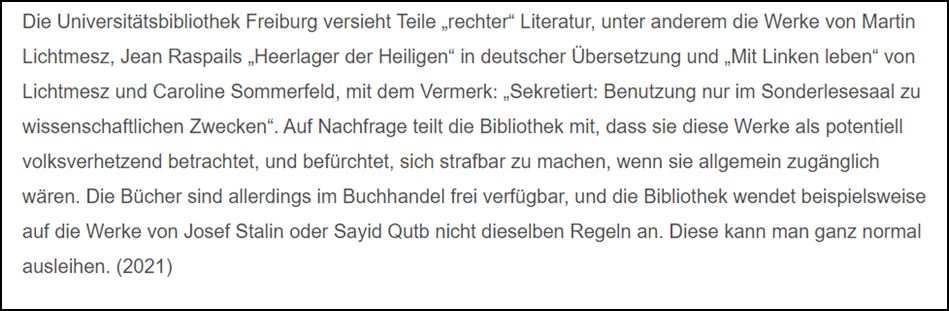 Die Universitätsbibliothek Freiburg versieht Teile „rechter“ Literatur, unter anderem die Werke von Martin Lichtmesz, Jean Raspails „Heerlager der Heiligen“ in deutscher Übersetzung und „Mit Linken leben“ von Lichtmesz und Caronline Sommerfeld, mit dem Vermerk: „Sekretiert: Benutzung nur im Sonderlesesaal zu wissenschaftlichen Zwecken“. Auf Nachfrage teilt die Bibliothek mit, dass sie diese Werke als potentiell volksverhetzend betrachtet, und befürchtet, sich strafbar zu machen, wenn sie allgemein zugänglich wären. Die Bücher sind allerdings im Buchhandel frei verfügbar, und die Bibliothek wendet beispielsweise auf die Werke von Josef Stalin oder Sayid Qutb nicht dieselben Regeln an. Diese kann man ganz normal ausleihen. (2021