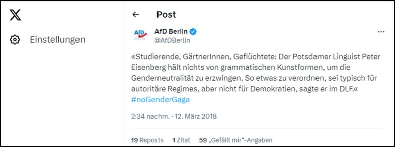 Die AfD Berlin twitterte am 12.3.2018 folgendes: „Studierende, GärtnerInnen, Geflüchtete: Der Potsdamer Linguist Peter Eisenberg hält nichts von grammatischen Kunstformen, um die Genderneutralität zu erzwingen. So etwas zu verordnen, sei typisch für autoritäre Regimes, aber nicht für Demokratien, sagte er im DLF“. #noGenderGaga. 59 Personen hat es gefallen.