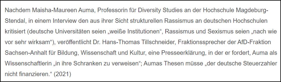 Nachdem Maisha-Maureen Auma, Professorin für Diversity Studies an der Hochschule Magdeburg-Stendal, in einem Interview den aus ihrer Sicht strukturellen Rassismus an deutschen Hochschulen kritisiert (deutsche Universitäten seien „weiße Institutionen“, Rassismus und Sexismus seien „nach wie vor sehr wirksam“), veröffentlicht Dr. Hans-Thomas Tillschneider, Fraktionssprecher der AfD-Fraktion Sachsen-Anhalt für Bildung, Wissenschaft und Kultur, eine Presseerklärung, in der er fordert, Auma als Wissenschaftlerin „in ihre Schranken zu verweisen“, Aumas Thesen müsse „der deutsche Steuerzahler nicht finanzieren.“ (2021)