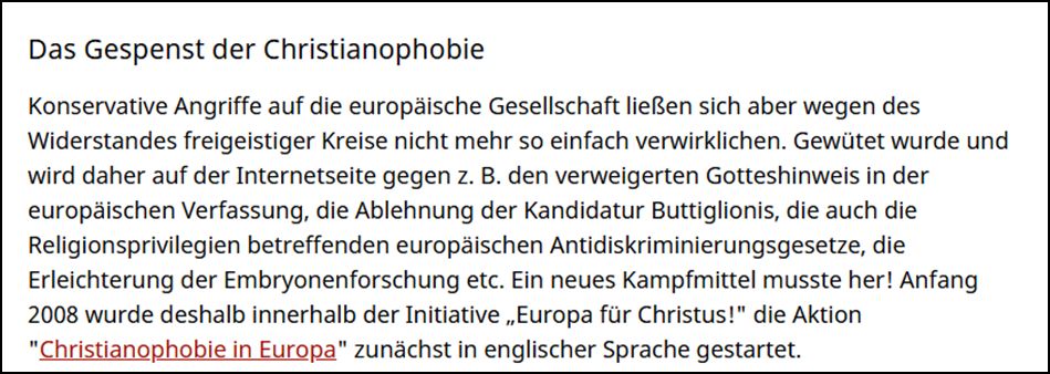 Das Gespenst der Christianophobie Konservative Angriffe auf die europäische Gesellschaft ließen sich aber wegen des Widerstandes freigeistiger Kreise nicht mehr so einfach verwirklichen. Gewütet wurde und wird daher auf der Internetseite gegen z. B. den verweigerten Gotteshinweis in der europäischen Verfassung, die Ablehnung der Kandidatur Buttiglionis, die auch die Religionsprivilegien betreffenden europäischen Antidiskriminierungsgesetze, die Erleichterung der Embryonenforschung etc. Ein neues Kampfmittel musste her! Anfang 2008 wurde deshalb innerhalb der Initiative „Europa für Christus!" die Aktion "Christianophobie in Europa" zunächst in englischer Sprache gestartet.