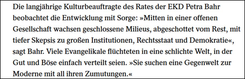 Die langjährige Kulturbeauftragte des Rates der EKD Petra Bahr beobachtet die Entwicklung mit Sorge: „Mitten in einer offenen Gesellschaft wachsen geschlossene Milieus, abgeschottet vom Rest, mit tiefer Skepsis zu großen Institutionen, Rechtsstaat und Demokratie“, sagt Bahr. Viele Evangelikale flüchteten in eine schlichte Welt, in der Gut und Böse einfach verteilt seien. „Sie suchen eine Gegenwelt zur Moderne mit all ihren Zumutungen.“