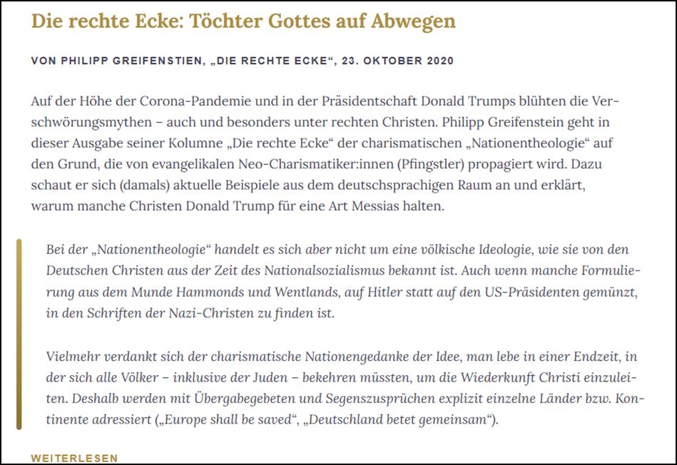 Die rechte Ecke: Töchter Gottes auf Abwegen VON PHILIPP GREIFENSTIEN, „DIE RECHTE ECKE“, 23. OKTOBER 2020 Auf der Höhe der Corona-Pandemie und in der Präsidentschaft Donald Trumps blühten die Verschwörungsmythen – auch und besonders unter rechten Christen. Philipp Greifenstein geht in dieser Ausgabe seiner Kolumne „Die rechte Ecke“ der charismatischen „Nationentheologie“ auf den Grund, die von evangelikalen Neo-Charismatiker:innen (Pfingstler) propagiert wird. Dazu schaut er sich (damals) aktuelle Beispiele aus dem deutschsprachigen Raum an und erklärt, warum manche Christen Donald Trump für eine Art Messias halten. Bei der „Nationentheologie“ handelt es sich aber nicht um eine völkische Ideologie, wie sie von den Deutschen Christen aus der Zeit des Nationalsozialismus bekannt ist. Auch wenn manche Formulierung aus dem Munde Hammonds und Wentlands, auf Hitler statt auf den US-Präsidenten gemünzt, in den Schriften der Nazi-Christen zu finden ist. Vielmehr verdankt sich der charismatisch