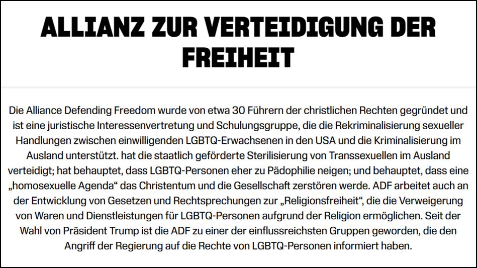 Die Alliance Defending Freedom wurde von etwa 30 Führern der christlichen Rechten gegründet und ist eine juristische Interessenvertretung und Schulungsgruppe, die die Rekriminalisierung sexueller Handlungen zwischen einwilligenden LGBTQ-Erwachsenen in den USA und die Kriminalisierung im Ausland unterstützt. hat die staatlich geförderte Sterilisierung von Transsexuellen im Ausland verteidigt; hat behauptet, dass LGBTQ-Personen eher zu Pädophilie neigen; und behauptet, dass eine „homosexuelle Agenda“ das Christentum und die Gesellschaft zerstören werde. ADF arbeitet auch an der Entwicklung von Gesetzen und Rechtsprechungen zur „Religionsfreiheit“, die die Verweigerung von Waren und Dienstleistungen für LGBTQ-Personen aufgrund der Religion ermöglichen. Seit der Wahl von Präsident Trump ist die ADF zu einer der einflussreichsten Gruppen geworden, die den Angriff der Regierung auf die Rechte von LGBTQ-Personen informiert haben.