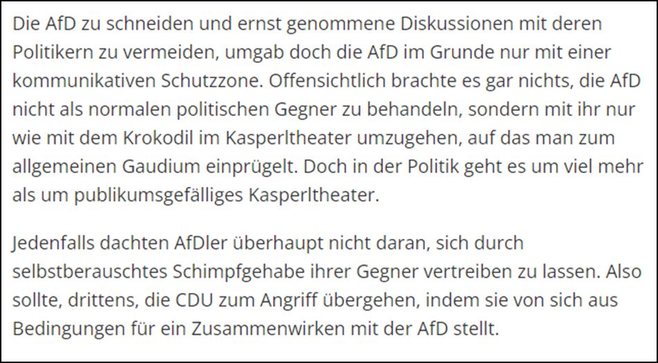 Die AfD zu schneiden und ernst genommene Diskussionen mit deren Politikern zu vermeiden, umgab doch die AfD im Grunde nur mit einer kommunikativen Schutzzone. Offensichtlich brachte es gar nichts, die AfD nicht als normalen politischen Gegner zu behandeln, sondern mit ihr nur wie mit dem Krokodil im Kasperltheater umzugehen, auf das man zum allgemeinen Gaudium einprügelt. Doch in der Politik geht es um viel mehr als um publikumsgefälliges Kasperltheater. Jedenfalls dachten AfDler überhaupt nicht daran, sich durch selbstberauschtes Schimpfgehabe ihrer Gegner vertreiben zu lassen. Also sollte, drittens, die CDU zum Angriff übergehen, indem sie von sich aus Bedingungen für ein Zusammenwirken mit der AfD stellt.